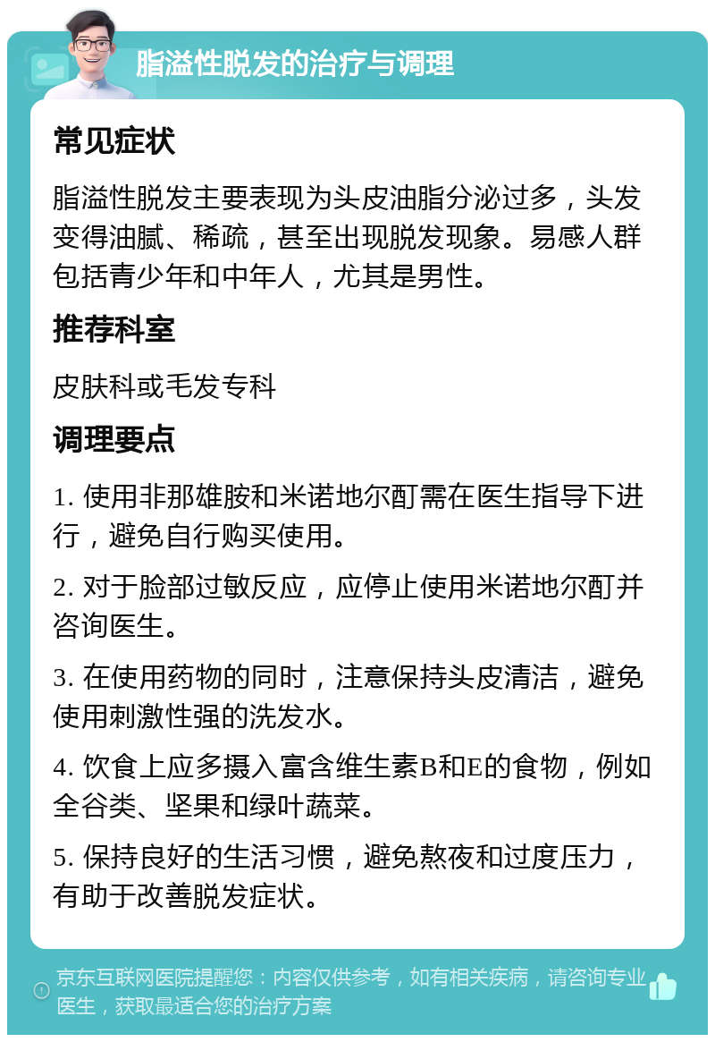 脂溢性脱发的治疗与调理 常见症状 脂溢性脱发主要表现为头皮油脂分泌过多，头发变得油腻、稀疏，甚至出现脱发现象。易感人群包括青少年和中年人，尤其是男性。 推荐科室 皮肤科或毛发专科 调理要点 1. 使用非那雄胺和米诺地尔酊需在医生指导下进行，避免自行购买使用。 2. 对于脸部过敏反应，应停止使用米诺地尔酊并咨询医生。 3. 在使用药物的同时，注意保持头皮清洁，避免使用刺激性强的洗发水。 4. 饮食上应多摄入富含维生素B和E的食物，例如全谷类、坚果和绿叶蔬菜。 5. 保持良好的生活习惯，避免熬夜和过度压力，有助于改善脱发症状。