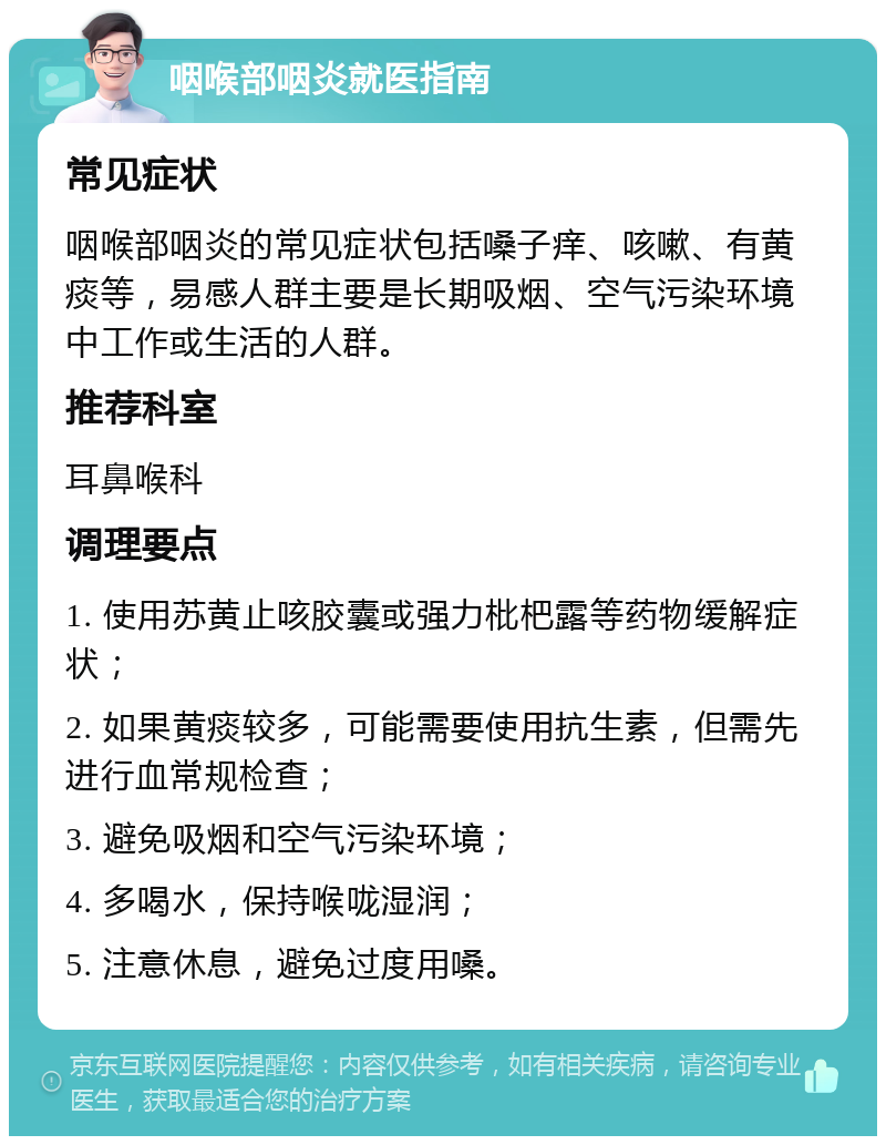 咽喉部咽炎就医指南 常见症状 咽喉部咽炎的常见症状包括嗓子痒、咳嗽、有黄痰等，易感人群主要是长期吸烟、空气污染环境中工作或生活的人群。 推荐科室 耳鼻喉科 调理要点 1. 使用苏黄止咳胶囊或强力枇杷露等药物缓解症状； 2. 如果黄痰较多，可能需要使用抗生素，但需先进行血常规检查； 3. 避免吸烟和空气污染环境； 4. 多喝水，保持喉咙湿润； 5. 注意休息，避免过度用嗓。