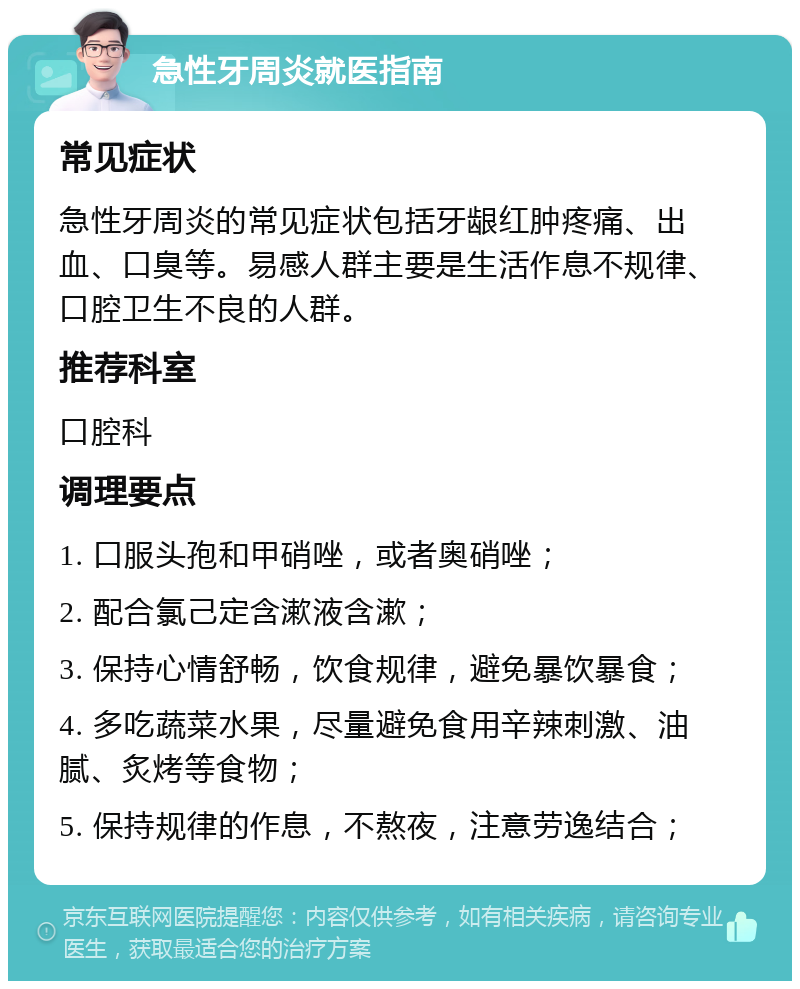 急性牙周炎就医指南 常见症状 急性牙周炎的常见症状包括牙龈红肿疼痛、出血、口臭等。易感人群主要是生活作息不规律、口腔卫生不良的人群。 推荐科室 口腔科 调理要点 1. 口服头孢和甲硝唑，或者奥硝唑； 2. 配合氯己定含漱液含漱； 3. 保持心情舒畅，饮食规律，避免暴饮暴食； 4. 多吃蔬菜水果，尽量避免食用辛辣刺激、油腻、炙烤等食物； 5. 保持规律的作息，不熬夜，注意劳逸结合；