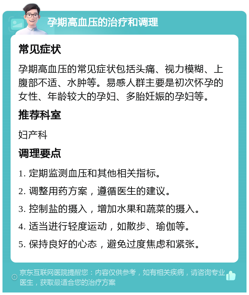 孕期高血压的治疗和调理 常见症状 孕期高血压的常见症状包括头痛、视力模糊、上腹部不适、水肿等。易感人群主要是初次怀孕的女性、年龄较大的孕妇、多胎妊娠的孕妇等。 推荐科室 妇产科 调理要点 1. 定期监测血压和其他相关指标。 2. 调整用药方案，遵循医生的建议。 3. 控制盐的摄入，增加水果和蔬菜的摄入。 4. 适当进行轻度运动，如散步、瑜伽等。 5. 保持良好的心态，避免过度焦虑和紧张。