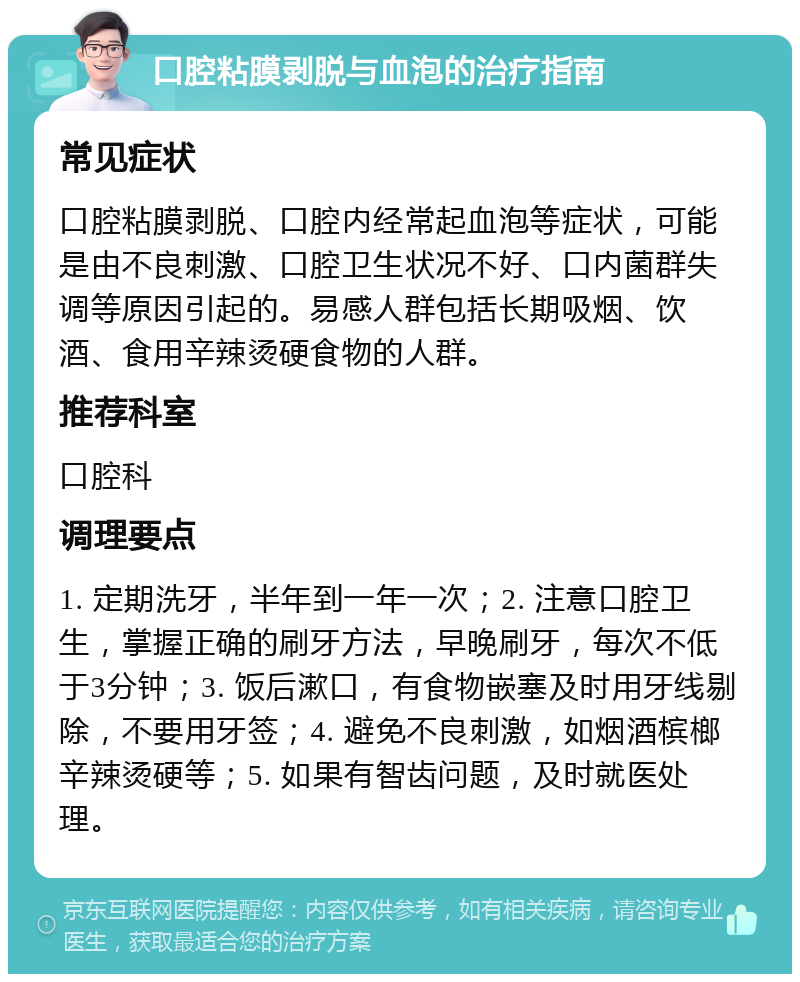 口腔粘膜剥脱与血泡的治疗指南 常见症状 口腔粘膜剥脱、口腔内经常起血泡等症状，可能是由不良刺激、口腔卫生状况不好、口内菌群失调等原因引起的。易感人群包括长期吸烟、饮酒、食用辛辣烫硬食物的人群。 推荐科室 口腔科 调理要点 1. 定期洗牙，半年到一年一次；2. 注意口腔卫生，掌握正确的刷牙方法，早晚刷牙，每次不低于3分钟；3. 饭后漱口，有食物嵌塞及时用牙线剔除，不要用牙签；4. 避免不良刺激，如烟酒槟榔辛辣烫硬等；5. 如果有智齿问题，及时就医处理。