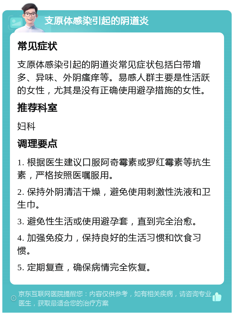 支原体感染引起的阴道炎 常见症状 支原体感染引起的阴道炎常见症状包括白带增多、异味、外阴瘙痒等。易感人群主要是性活跃的女性，尤其是没有正确使用避孕措施的女性。 推荐科室 妇科 调理要点 1. 根据医生建议口服阿奇霉素或罗红霉素等抗生素，严格按照医嘱服用。 2. 保持外阴清洁干燥，避免使用刺激性洗液和卫生巾。 3. 避免性生活或使用避孕套，直到完全治愈。 4. 加强免疫力，保持良好的生活习惯和饮食习惯。 5. 定期复查，确保病情完全恢复。