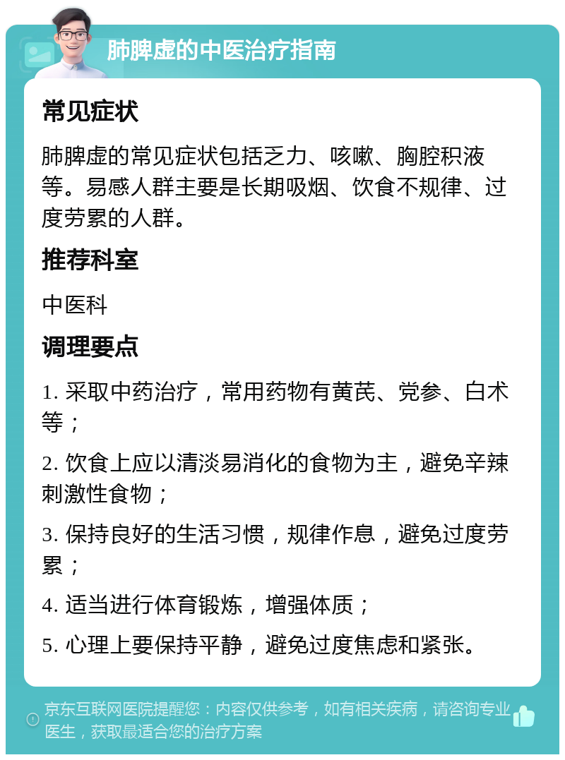 肺脾虚的中医治疗指南 常见症状 肺脾虚的常见症状包括乏力、咳嗽、胸腔积液等。易感人群主要是长期吸烟、饮食不规律、过度劳累的人群。 推荐科室 中医科 调理要点 1. 采取中药治疗，常用药物有黄芪、党参、白术等； 2. 饮食上应以清淡易消化的食物为主，避免辛辣刺激性食物； 3. 保持良好的生活习惯，规律作息，避免过度劳累； 4. 适当进行体育锻炼，增强体质； 5. 心理上要保持平静，避免过度焦虑和紧张。