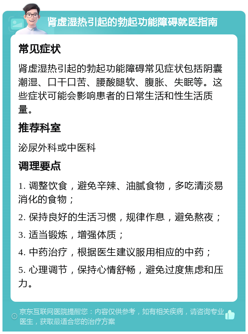 肾虚湿热引起的勃起功能障碍就医指南 常见症状 肾虚湿热引起的勃起功能障碍常见症状包括阴囊潮湿、口干口苦、腰酸腿软、腹胀、失眠等。这些症状可能会影响患者的日常生活和性生活质量。 推荐科室 泌尿外科或中医科 调理要点 1. 调整饮食，避免辛辣、油腻食物，多吃清淡易消化的食物； 2. 保持良好的生活习惯，规律作息，避免熬夜； 3. 适当锻炼，增强体质； 4. 中药治疗，根据医生建议服用相应的中药； 5. 心理调节，保持心情舒畅，避免过度焦虑和压力。