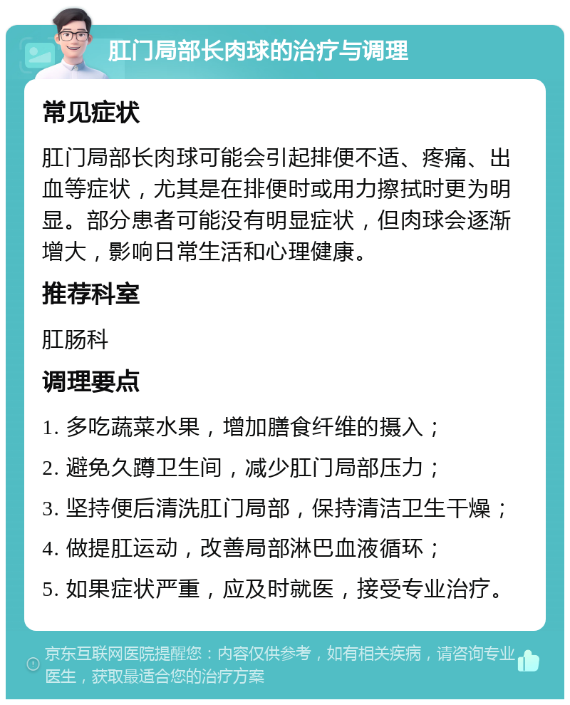 肛门局部长肉球的治疗与调理 常见症状 肛门局部长肉球可能会引起排便不适、疼痛、出血等症状，尤其是在排便时或用力擦拭时更为明显。部分患者可能没有明显症状，但肉球会逐渐增大，影响日常生活和心理健康。 推荐科室 肛肠科 调理要点 1. 多吃蔬菜水果，增加膳食纤维的摄入； 2. 避免久蹲卫生间，减少肛门局部压力； 3. 坚持便后清洗肛门局部，保持清洁卫生干燥； 4. 做提肛运动，改善局部淋巴血液循环； 5. 如果症状严重，应及时就医，接受专业治疗。