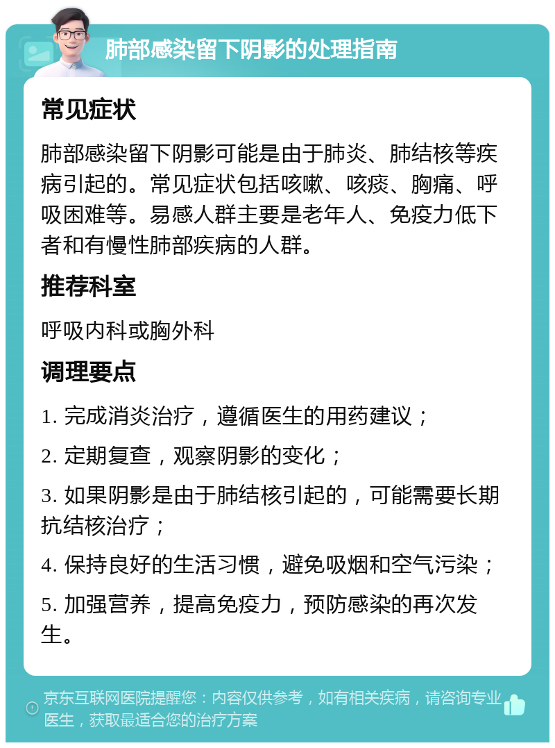 肺部感染留下阴影的处理指南 常见症状 肺部感染留下阴影可能是由于肺炎、肺结核等疾病引起的。常见症状包括咳嗽、咳痰、胸痛、呼吸困难等。易感人群主要是老年人、免疫力低下者和有慢性肺部疾病的人群。 推荐科室 呼吸内科或胸外科 调理要点 1. 完成消炎治疗，遵循医生的用药建议； 2. 定期复查，观察阴影的变化； 3. 如果阴影是由于肺结核引起的，可能需要长期抗结核治疗； 4. 保持良好的生活习惯，避免吸烟和空气污染； 5. 加强营养，提高免疫力，预防感染的再次发生。