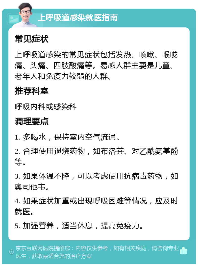 上呼吸道感染就医指南 常见症状 上呼吸道感染的常见症状包括发热、咳嗽、喉咙痛、头痛、四肢酸痛等。易感人群主要是儿童、老年人和免疫力较弱的人群。 推荐科室 呼吸内科或感染科 调理要点 1. 多喝水，保持室内空气流通。 2. 合理使用退烧药物，如布洛芬、对乙酰氨基酚等。 3. 如果体温不降，可以考虑使用抗病毒药物，如奥司他韦。 4. 如果症状加重或出现呼吸困难等情况，应及时就医。 5. 加强营养，适当休息，提高免疫力。