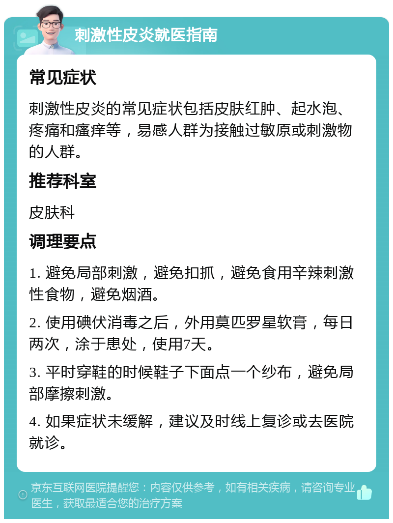 刺激性皮炎就医指南 常见症状 刺激性皮炎的常见症状包括皮肤红肿、起水泡、疼痛和瘙痒等，易感人群为接触过敏原或刺激物的人群。 推荐科室 皮肤科 调理要点 1. 避免局部刺激，避免扣抓，避免食用辛辣刺激性食物，避免烟酒。 2. 使用碘伏消毒之后，外用莫匹罗星软膏，每日两次，涂于患处，使用7天。 3. 平时穿鞋的时候鞋子下面点一个纱布，避免局部摩擦刺激。 4. 如果症状未缓解，建议及时线上复诊或去医院就诊。