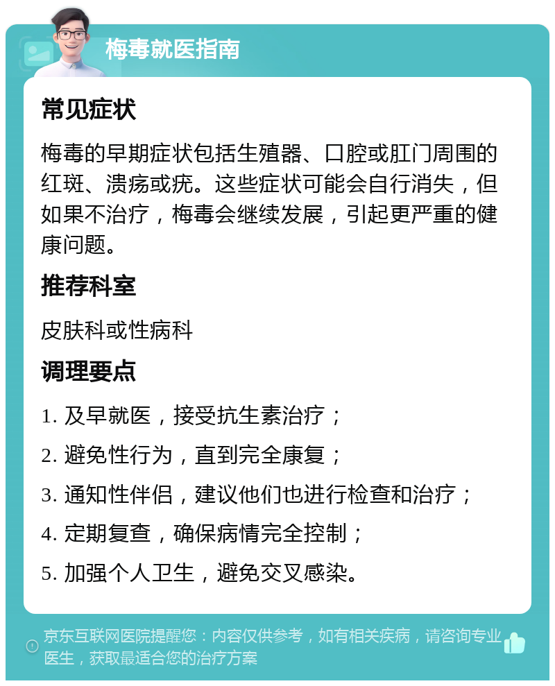 梅毒就医指南 常见症状 梅毒的早期症状包括生殖器、口腔或肛门周围的红斑、溃疡或疣。这些症状可能会自行消失，但如果不治疗，梅毒会继续发展，引起更严重的健康问题。 推荐科室 皮肤科或性病科 调理要点 1. 及早就医，接受抗生素治疗； 2. 避免性行为，直到完全康复； 3. 通知性伴侣，建议他们也进行检查和治疗； 4. 定期复查，确保病情完全控制； 5. 加强个人卫生，避免交叉感染。