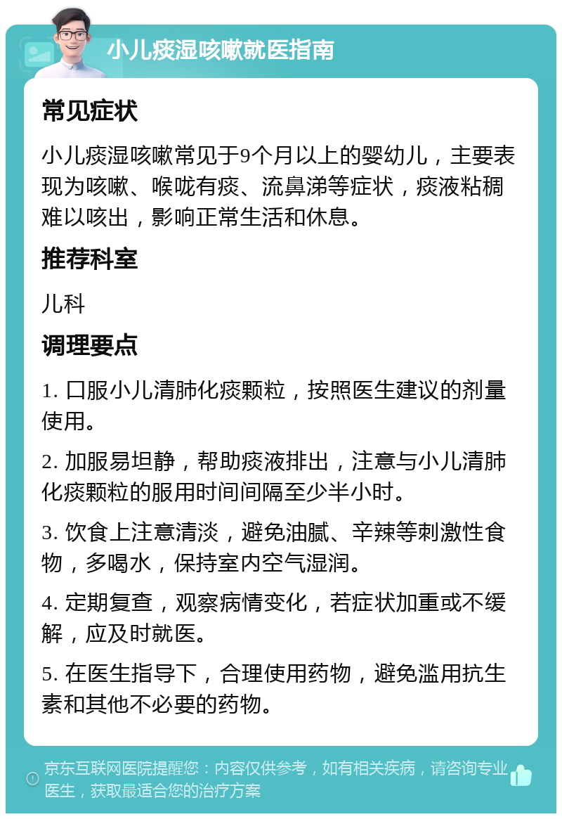 小儿痰湿咳嗽就医指南 常见症状 小儿痰湿咳嗽常见于9个月以上的婴幼儿，主要表现为咳嗽、喉咙有痰、流鼻涕等症状，痰液粘稠难以咳出，影响正常生活和休息。 推荐科室 儿科 调理要点 1. 口服小儿清肺化痰颗粒，按照医生建议的剂量使用。 2. 加服易坦静，帮助痰液排出，注意与小儿清肺化痰颗粒的服用时间间隔至少半小时。 3. 饮食上注意清淡，避免油腻、辛辣等刺激性食物，多喝水，保持室内空气湿润。 4. 定期复查，观察病情变化，若症状加重或不缓解，应及时就医。 5. 在医生指导下，合理使用药物，避免滥用抗生素和其他不必要的药物。