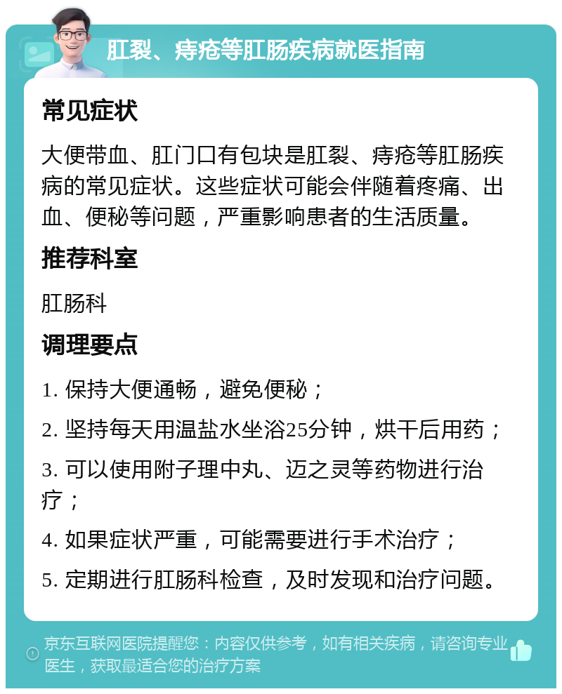 肛裂、痔疮等肛肠疾病就医指南 常见症状 大便带血、肛门口有包块是肛裂、痔疮等肛肠疾病的常见症状。这些症状可能会伴随着疼痛、出血、便秘等问题，严重影响患者的生活质量。 推荐科室 肛肠科 调理要点 1. 保持大便通畅，避免便秘； 2. 坚持每天用温盐水坐浴25分钟，烘干后用药； 3. 可以使用附子理中丸、迈之灵等药物进行治疗； 4. 如果症状严重，可能需要进行手术治疗； 5. 定期进行肛肠科检查，及时发现和治疗问题。