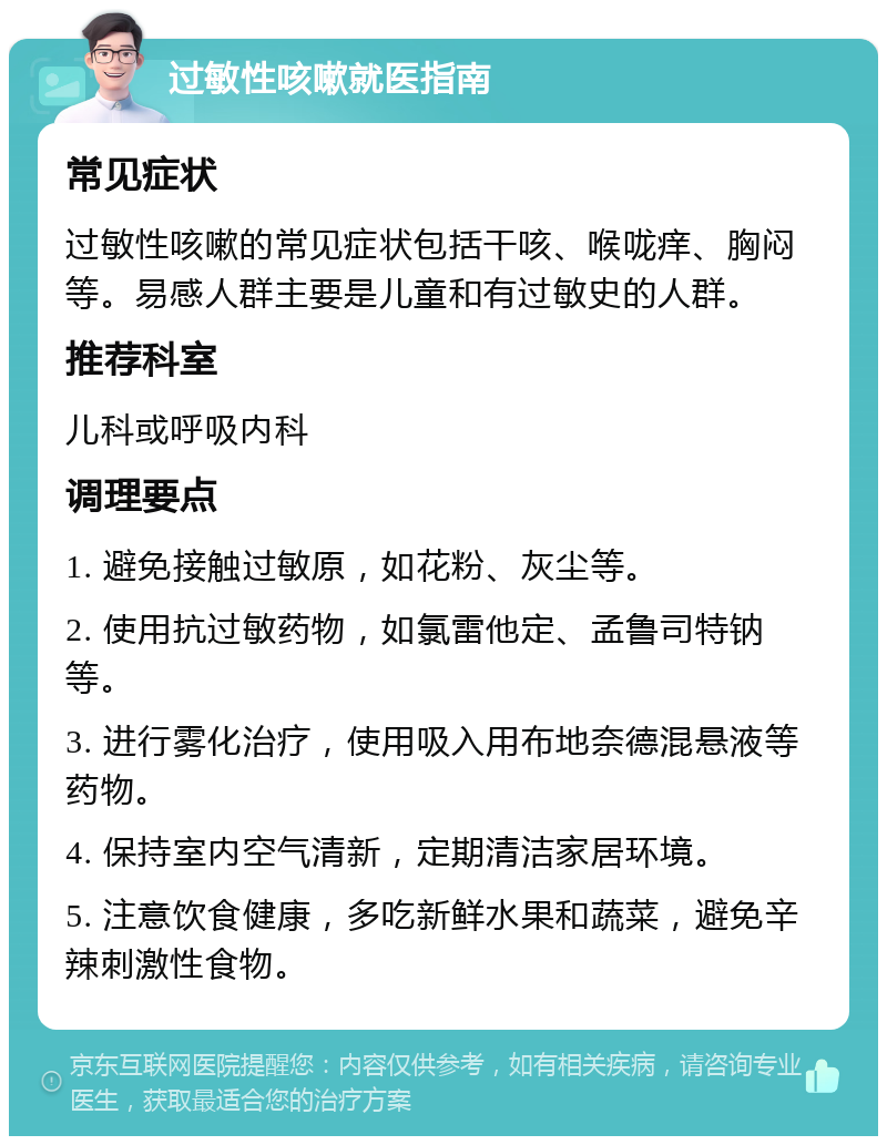 过敏性咳嗽就医指南 常见症状 过敏性咳嗽的常见症状包括干咳、喉咙痒、胸闷等。易感人群主要是儿童和有过敏史的人群。 推荐科室 儿科或呼吸内科 调理要点 1. 避免接触过敏原，如花粉、灰尘等。 2. 使用抗过敏药物，如氯雷他定、孟鲁司特钠等。 3. 进行雾化治疗，使用吸入用布地奈德混悬液等药物。 4. 保持室内空气清新，定期清洁家居环境。 5. 注意饮食健康，多吃新鲜水果和蔬菜，避免辛辣刺激性食物。