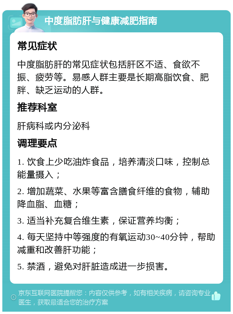 中度脂肪肝与健康减肥指南 常见症状 中度脂肪肝的常见症状包括肝区不适、食欲不振、疲劳等。易感人群主要是长期高脂饮食、肥胖、缺乏运动的人群。 推荐科室 肝病科或内分泌科 调理要点 1. 饮食上少吃油炸食品，培养清淡口味，控制总能量摄入； 2. 增加蔬菜、水果等富含膳食纤维的食物，辅助降血脂、血糖； 3. 适当补充复合维生素，保证营养均衡； 4. 每天坚持中等强度的有氧运动30~40分钟，帮助减重和改善肝功能； 5. 禁酒，避免对肝脏造成进一步损害。