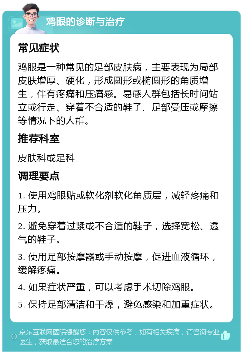 鸡眼的诊断与治疗 常见症状 鸡眼是一种常见的足部皮肤病，主要表现为局部皮肤增厚、硬化，形成圆形或椭圆形的角质增生，伴有疼痛和压痛感。易感人群包括长时间站立或行走、穿着不合适的鞋子、足部受压或摩擦等情况下的人群。 推荐科室 皮肤科或足科 调理要点 1. 使用鸡眼贴或软化剂软化角质层，减轻疼痛和压力。 2. 避免穿着过紧或不合适的鞋子，选择宽松、透气的鞋子。 3. 使用足部按摩器或手动按摩，促进血液循环，缓解疼痛。 4. 如果症状严重，可以考虑手术切除鸡眼。 5. 保持足部清洁和干燥，避免感染和加重症状。