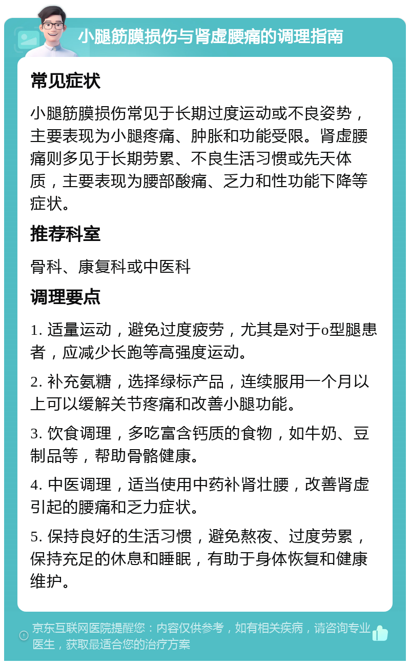 小腿筋膜损伤与肾虚腰痛的调理指南 常见症状 小腿筋膜损伤常见于长期过度运动或不良姿势，主要表现为小腿疼痛、肿胀和功能受限。肾虚腰痛则多见于长期劳累、不良生活习惯或先天体质，主要表现为腰部酸痛、乏力和性功能下降等症状。 推荐科室 骨科、康复科或中医科 调理要点 1. 适量运动，避免过度疲劳，尤其是对于o型腿患者，应减少长跑等高强度运动。 2. 补充氨糖，选择绿标产品，连续服用一个月以上可以缓解关节疼痛和改善小腿功能。 3. 饮食调理，多吃富含钙质的食物，如牛奶、豆制品等，帮助骨骼健康。 4. 中医调理，适当使用中药补肾壮腰，改善肾虚引起的腰痛和乏力症状。 5. 保持良好的生活习惯，避免熬夜、过度劳累，保持充足的休息和睡眠，有助于身体恢复和健康维护。