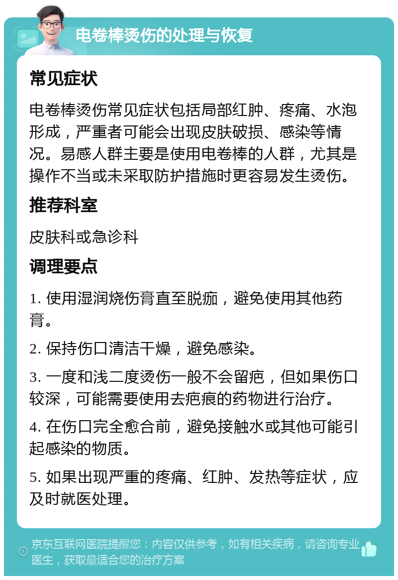 电卷棒烫伤的处理与恢复 常见症状 电卷棒烫伤常见症状包括局部红肿、疼痛、水泡形成，严重者可能会出现皮肤破损、感染等情况。易感人群主要是使用电卷棒的人群，尤其是操作不当或未采取防护措施时更容易发生烫伤。 推荐科室 皮肤科或急诊科 调理要点 1. 使用湿润烧伤膏直至脱痂，避免使用其他药膏。 2. 保持伤口清洁干燥，避免感染。 3. 一度和浅二度烫伤一般不会留疤，但如果伤口较深，可能需要使用去疤痕的药物进行治疗。 4. 在伤口完全愈合前，避免接触水或其他可能引起感染的物质。 5. 如果出现严重的疼痛、红肿、发热等症状，应及时就医处理。