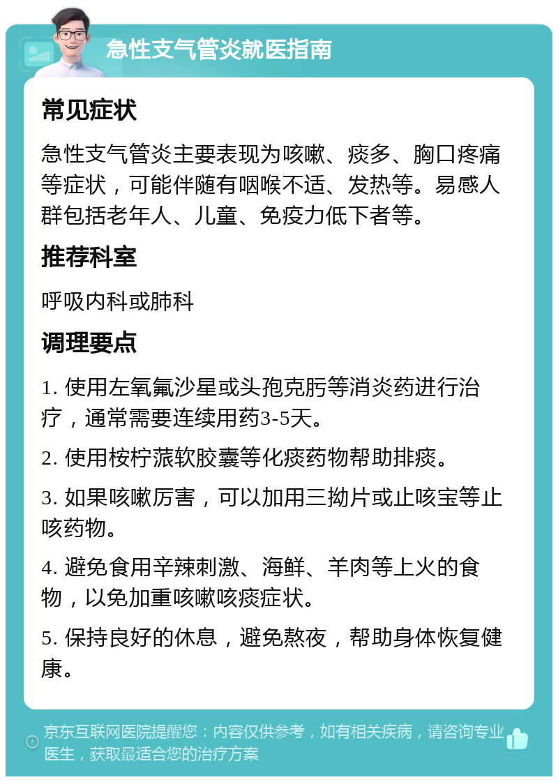 急性支气管炎就医指南 常见症状 急性支气管炎主要表现为咳嗽、痰多、胸口疼痛等症状，可能伴随有咽喉不适、发热等。易感人群包括老年人、儿童、免疫力低下者等。 推荐科室 呼吸内科或肺科 调理要点 1. 使用左氧氟沙星或头孢克肟等消炎药进行治疗，通常需要连续用药3-5天。 2. 使用桉柠蒎软胶囊等化痰药物帮助排痰。 3. 如果咳嗽厉害，可以加用三拗片或止咳宝等止咳药物。 4. 避免食用辛辣刺激、海鲜、羊肉等上火的食物，以免加重咳嗽咳痰症状。 5. 保持良好的休息，避免熬夜，帮助身体恢复健康。