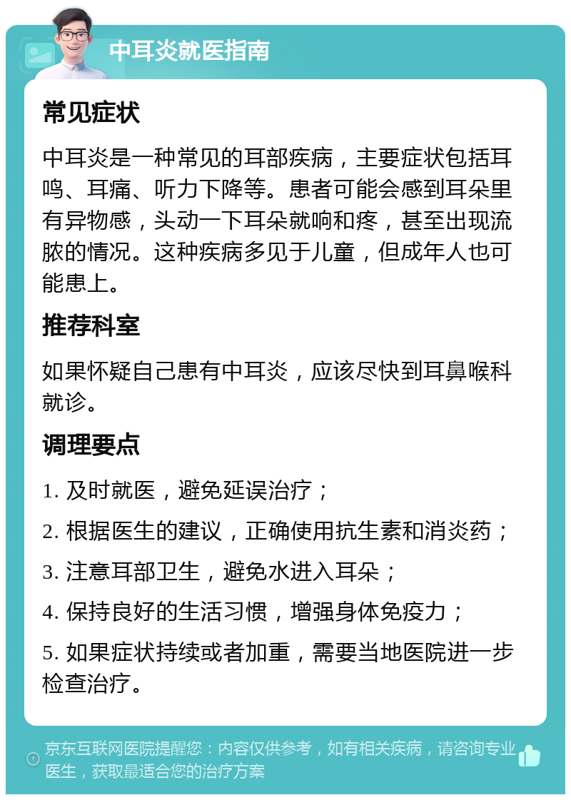 中耳炎就医指南 常见症状 中耳炎是一种常见的耳部疾病，主要症状包括耳鸣、耳痛、听力下降等。患者可能会感到耳朵里有异物感，头动一下耳朵就响和疼，甚至出现流脓的情况。这种疾病多见于儿童，但成年人也可能患上。 推荐科室 如果怀疑自己患有中耳炎，应该尽快到耳鼻喉科就诊。 调理要点 1. 及时就医，避免延误治疗； 2. 根据医生的建议，正确使用抗生素和消炎药； 3. 注意耳部卫生，避免水进入耳朵； 4. 保持良好的生活习惯，增强身体免疫力； 5. 如果症状持续或者加重，需要当地医院进一步检查治疗。