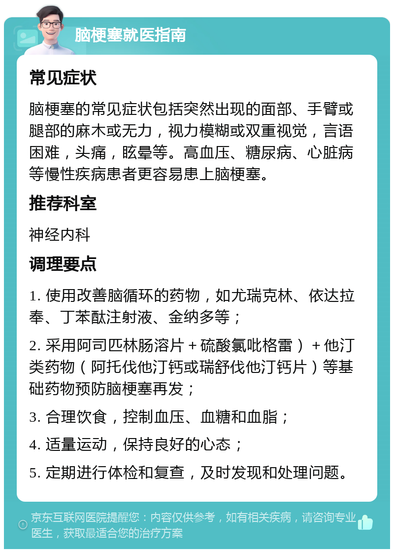 脑梗塞就医指南 常见症状 脑梗塞的常见症状包括突然出现的面部、手臂或腿部的麻木或无力，视力模糊或双重视觉，言语困难，头痛，眩晕等。高血压、糖尿病、心脏病等慢性疾病患者更容易患上脑梗塞。 推荐科室 神经内科 调理要点 1. 使用改善脑循环的药物，如尤瑞克林、依达拉奉、丁苯酞注射液、金纳多等； 2. 采用阿司匹林肠溶片＋硫酸氯吡格雷）＋他汀类药物（阿托伐他汀钙或瑞舒伐他汀钙片）等基础药物预防脑梗塞再发； 3. 合理饮食，控制血压、血糖和血脂； 4. 适量运动，保持良好的心态； 5. 定期进行体检和复查，及时发现和处理问题。