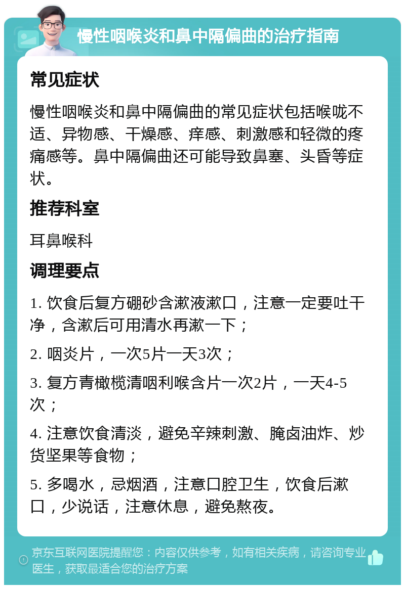 慢性咽喉炎和鼻中隔偏曲的治疗指南 常见症状 慢性咽喉炎和鼻中隔偏曲的常见症状包括喉咙不适、异物感、干燥感、痒感、刺激感和轻微的疼痛感等。鼻中隔偏曲还可能导致鼻塞、头昏等症状。 推荐科室 耳鼻喉科 调理要点 1. 饮食后复方硼砂含漱液漱口，注意一定要吐干净，含漱后可用清水再漱一下； 2. 咽炎片，一次5片一天3次； 3. 复方青橄榄清咽利喉含片一次2片，一天4-5次； 4. 注意饮食清淡，避免辛辣刺激、腌卤油炸、炒货坚果等食物； 5. 多喝水，忌烟酒，注意口腔卫生，饮食后漱口，少说话，注意休息，避免熬夜。