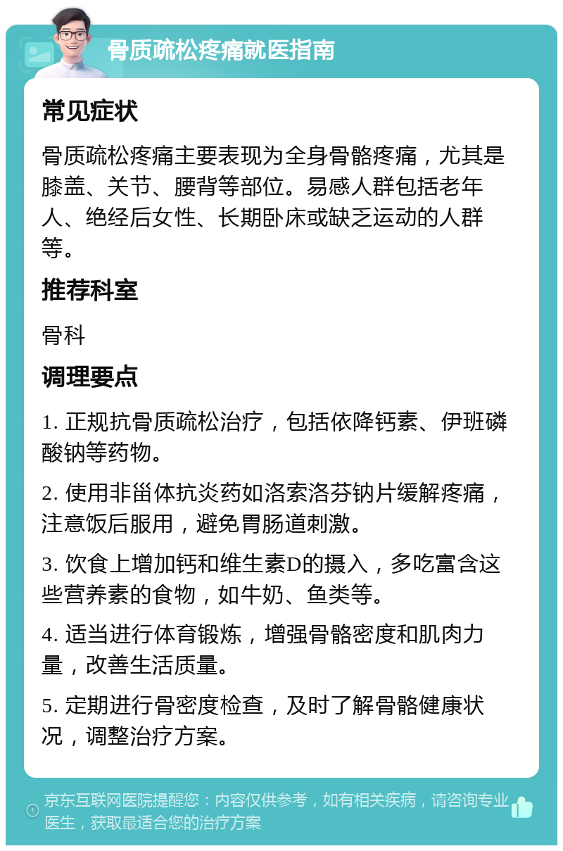 骨质疏松疼痛就医指南 常见症状 骨质疏松疼痛主要表现为全身骨骼疼痛，尤其是膝盖、关节、腰背等部位。易感人群包括老年人、绝经后女性、长期卧床或缺乏运动的人群等。 推荐科室 骨科 调理要点 1. 正规抗骨质疏松治疗，包括依降钙素、伊班磷酸钠等药物。 2. 使用非甾体抗炎药如洛索洛芬钠片缓解疼痛，注意饭后服用，避免胃肠道刺激。 3. 饮食上增加钙和维生素D的摄入，多吃富含这些营养素的食物，如牛奶、鱼类等。 4. 适当进行体育锻炼，增强骨骼密度和肌肉力量，改善生活质量。 5. 定期进行骨密度检查，及时了解骨骼健康状况，调整治疗方案。