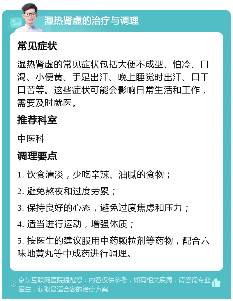 湿热肾虚的治疗与调理 常见症状 湿热肾虚的常见症状包括大便不成型、怕冷、口渴、小便黄、手足出汗、晚上睡觉时出汗、口干口苦等。这些症状可能会影响日常生活和工作，需要及时就医。 推荐科室 中医科 调理要点 1. 饮食清淡，少吃辛辣、油腻的食物； 2. 避免熬夜和过度劳累； 3. 保持良好的心态，避免过度焦虑和压力； 4. 适当进行运动，增强体质； 5. 按医生的建议服用中药颗粒剂等药物，配合六味地黄丸等中成药进行调理。