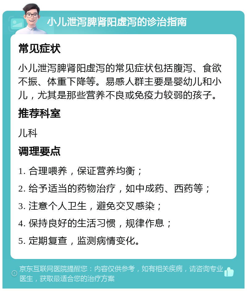 小儿泄泻脾肾阳虚泻的诊治指南 常见症状 小儿泄泻脾肾阳虚泻的常见症状包括腹泻、食欲不振、体重下降等。易感人群主要是婴幼儿和小儿，尤其是那些营养不良或免疫力较弱的孩子。 推荐科室 儿科 调理要点 1. 合理喂养，保证营养均衡； 2. 给予适当的药物治疗，如中成药、西药等； 3. 注意个人卫生，避免交叉感染； 4. 保持良好的生活习惯，规律作息； 5. 定期复查，监测病情变化。