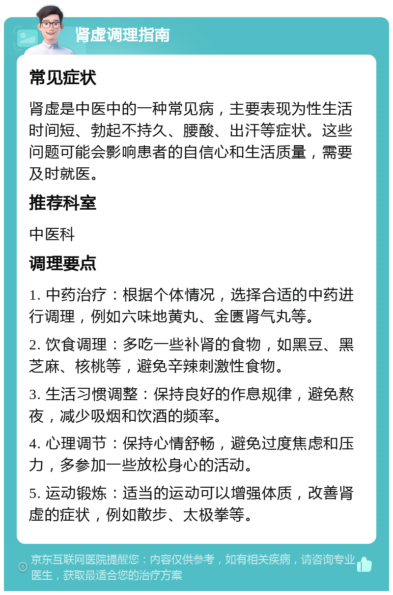 肾虚调理指南 常见症状 肾虚是中医中的一种常见病，主要表现为性生活时间短、勃起不持久、腰酸、出汗等症状。这些问题可能会影响患者的自信心和生活质量，需要及时就医。 推荐科室 中医科 调理要点 1. 中药治疗：根据个体情况，选择合适的中药进行调理，例如六味地黄丸、金匮肾气丸等。 2. 饮食调理：多吃一些补肾的食物，如黑豆、黑芝麻、核桃等，避免辛辣刺激性食物。 3. 生活习惯调整：保持良好的作息规律，避免熬夜，减少吸烟和饮酒的频率。 4. 心理调节：保持心情舒畅，避免过度焦虑和压力，多参加一些放松身心的活动。 5. 运动锻炼：适当的运动可以增强体质，改善肾虚的症状，例如散步、太极拳等。