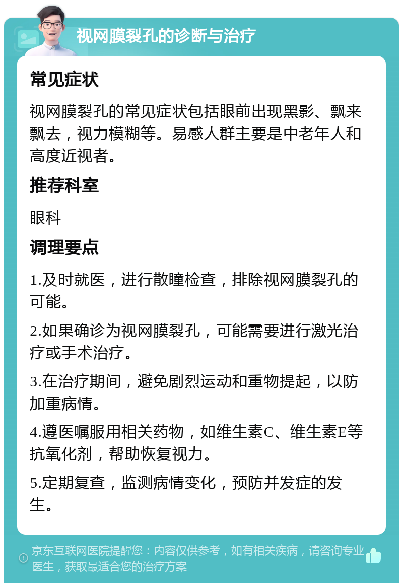 视网膜裂孔的诊断与治疗 常见症状 视网膜裂孔的常见症状包括眼前出现黑影、飘来飘去，视力模糊等。易感人群主要是中老年人和高度近视者。 推荐科室 眼科 调理要点 1.及时就医，进行散瞳检查，排除视网膜裂孔的可能。 2.如果确诊为视网膜裂孔，可能需要进行激光治疗或手术治疗。 3.在治疗期间，避免剧烈运动和重物提起，以防加重病情。 4.遵医嘱服用相关药物，如维生素C、维生素E等抗氧化剂，帮助恢复视力。 5.定期复查，监测病情变化，预防并发症的发生。