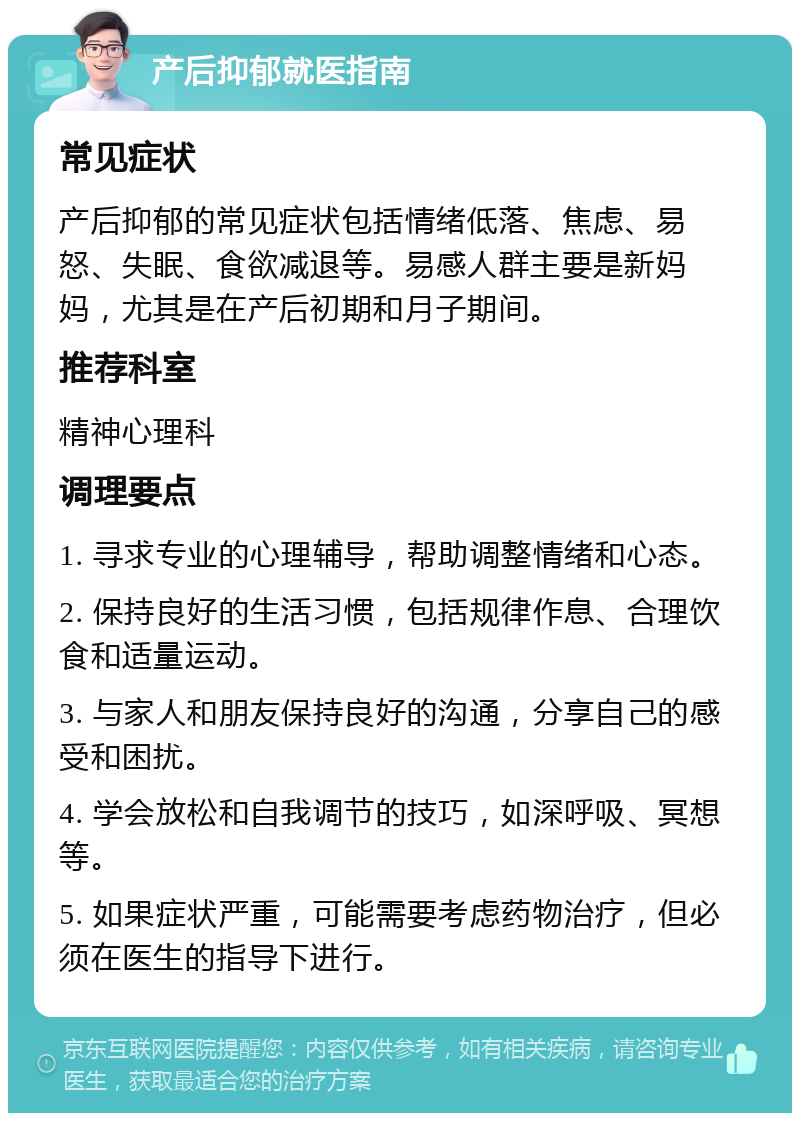 产后抑郁就医指南 常见症状 产后抑郁的常见症状包括情绪低落、焦虑、易怒、失眠、食欲减退等。易感人群主要是新妈妈，尤其是在产后初期和月子期间。 推荐科室 精神心理科 调理要点 1. 寻求专业的心理辅导，帮助调整情绪和心态。 2. 保持良好的生活习惯，包括规律作息、合理饮食和适量运动。 3. 与家人和朋友保持良好的沟通，分享自己的感受和困扰。 4. 学会放松和自我调节的技巧，如深呼吸、冥想等。 5. 如果症状严重，可能需要考虑药物治疗，但必须在医生的指导下进行。