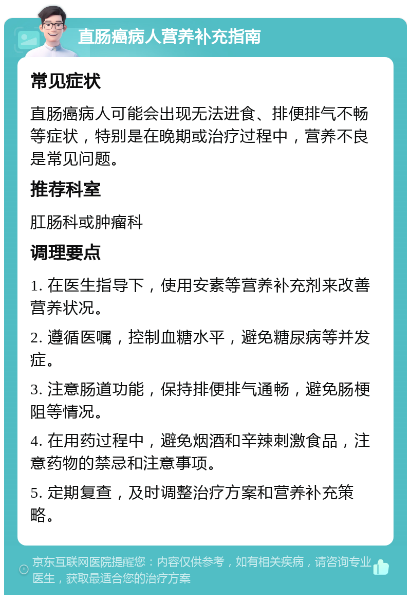 直肠癌病人营养补充指南 常见症状 直肠癌病人可能会出现无法进食、排便排气不畅等症状，特别是在晚期或治疗过程中，营养不良是常见问题。 推荐科室 肛肠科或肿瘤科 调理要点 1. 在医生指导下，使用安素等营养补充剂来改善营养状况。 2. 遵循医嘱，控制血糖水平，避免糖尿病等并发症。 3. 注意肠道功能，保持排便排气通畅，避免肠梗阻等情况。 4. 在用药过程中，避免烟酒和辛辣刺激食品，注意药物的禁忌和注意事项。 5. 定期复查，及时调整治疗方案和营养补充策略。