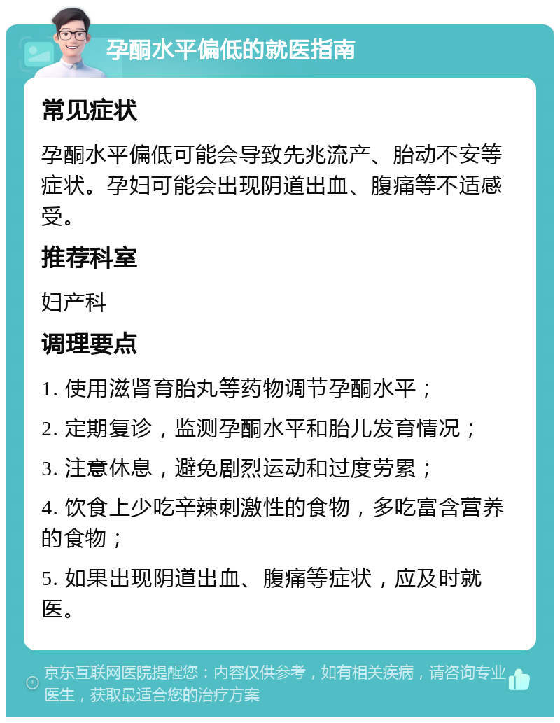 孕酮水平偏低的就医指南 常见症状 孕酮水平偏低可能会导致先兆流产、胎动不安等症状。孕妇可能会出现阴道出血、腹痛等不适感受。 推荐科室 妇产科 调理要点 1. 使用滋肾育胎丸等药物调节孕酮水平； 2. 定期复诊，监测孕酮水平和胎儿发育情况； 3. 注意休息，避免剧烈运动和过度劳累； 4. 饮食上少吃辛辣刺激性的食物，多吃富含营养的食物； 5. 如果出现阴道出血、腹痛等症状，应及时就医。