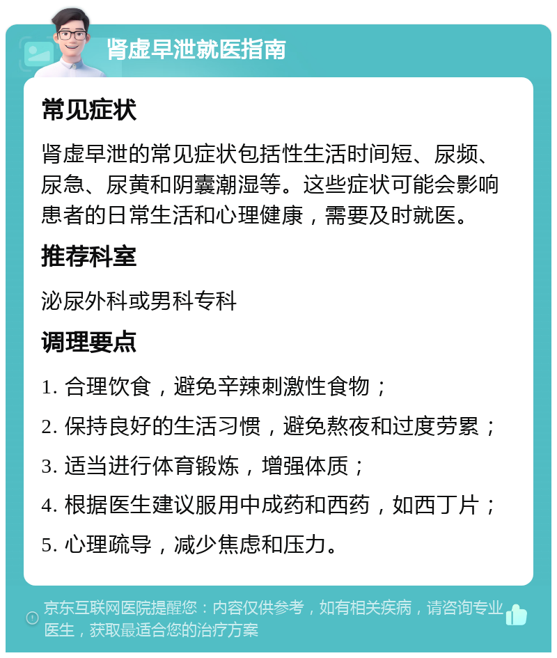 肾虚早泄就医指南 常见症状 肾虚早泄的常见症状包括性生活时间短、尿频、尿急、尿黄和阴囊潮湿等。这些症状可能会影响患者的日常生活和心理健康，需要及时就医。 推荐科室 泌尿外科或男科专科 调理要点 1. 合理饮食，避免辛辣刺激性食物； 2. 保持良好的生活习惯，避免熬夜和过度劳累； 3. 适当进行体育锻炼，增强体质； 4. 根据医生建议服用中成药和西药，如西丁片； 5. 心理疏导，减少焦虑和压力。