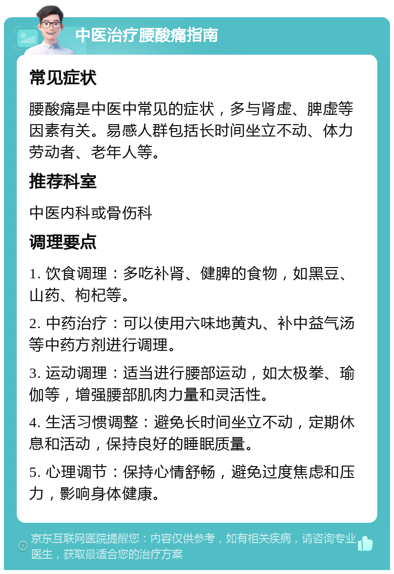 中医治疗腰酸痛指南 常见症状 腰酸痛是中医中常见的症状，多与肾虚、脾虚等因素有关。易感人群包括长时间坐立不动、体力劳动者、老年人等。 推荐科室 中医内科或骨伤科 调理要点 1. 饮食调理：多吃补肾、健脾的食物，如黑豆、山药、枸杞等。 2. 中药治疗：可以使用六味地黄丸、补中益气汤等中药方剂进行调理。 3. 运动调理：适当进行腰部运动，如太极拳、瑜伽等，增强腰部肌肉力量和灵活性。 4. 生活习惯调整：避免长时间坐立不动，定期休息和活动，保持良好的睡眠质量。 5. 心理调节：保持心情舒畅，避免过度焦虑和压力，影响身体健康。