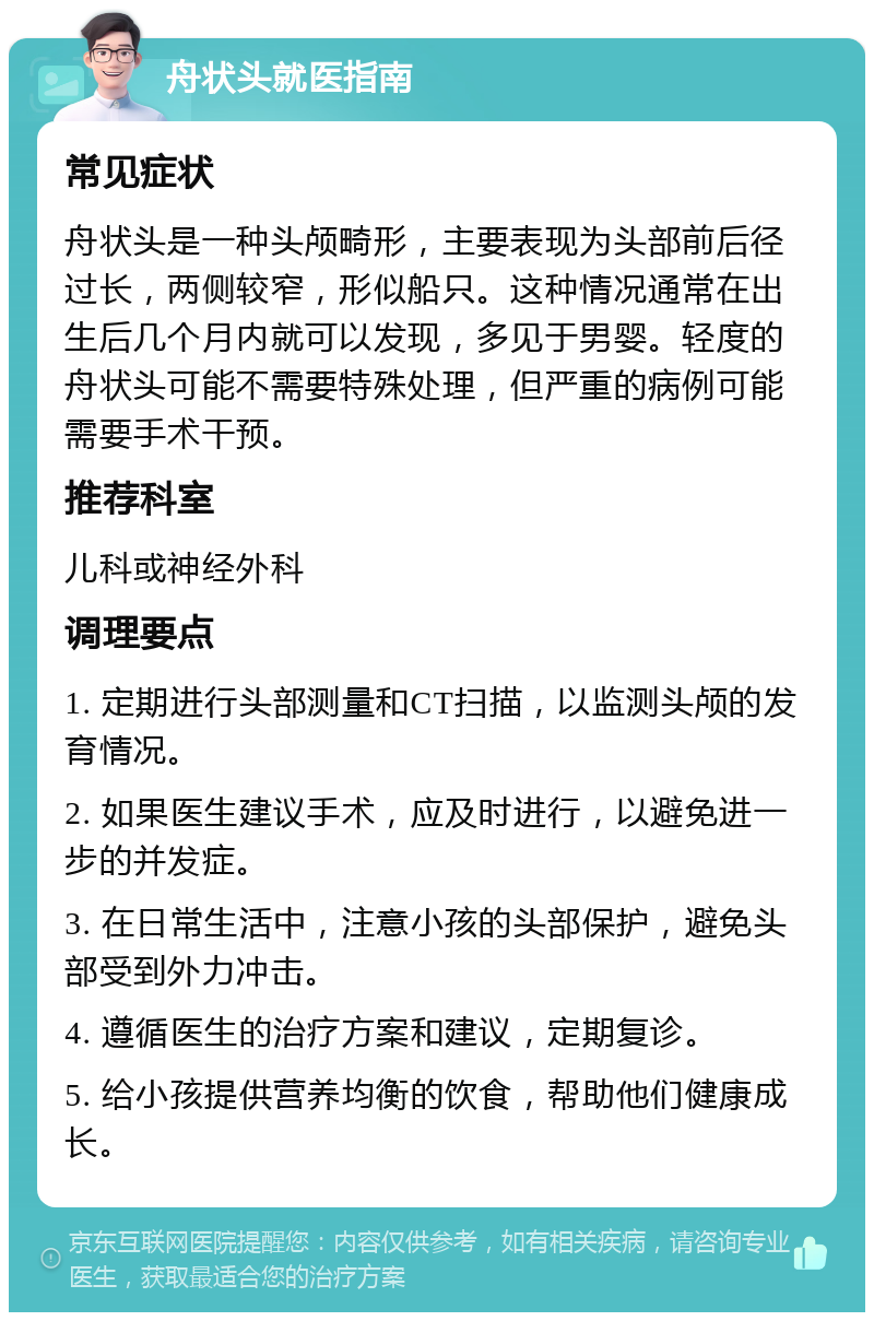 舟状头就医指南 常见症状 舟状头是一种头颅畸形，主要表现为头部前后径过长，两侧较窄，形似船只。这种情况通常在出生后几个月内就可以发现，多见于男婴。轻度的舟状头可能不需要特殊处理，但严重的病例可能需要手术干预。 推荐科室 儿科或神经外科 调理要点 1. 定期进行头部测量和CT扫描，以监测头颅的发育情况。 2. 如果医生建议手术，应及时进行，以避免进一步的并发症。 3. 在日常生活中，注意小孩的头部保护，避免头部受到外力冲击。 4. 遵循医生的治疗方案和建议，定期复诊。 5. 给小孩提供营养均衡的饮食，帮助他们健康成长。