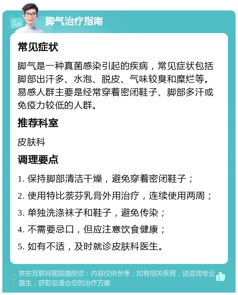 脚气治疗指南 常见症状 脚气是一种真菌感染引起的疾病，常见症状包括脚部出汗多、水泡、脱皮、气味较臭和糜烂等。易感人群主要是经常穿着密闭鞋子、脚部多汗或免疫力较低的人群。 推荐科室 皮肤科 调理要点 1. 保持脚部清洁干燥，避免穿着密闭鞋子； 2. 使用特比萘芬乳膏外用治疗，连续使用两周； 3. 单独洗涤袜子和鞋子，避免传染； 4. 不需要忌口，但应注意饮食健康； 5. 如有不适，及时就诊皮肤科医生。