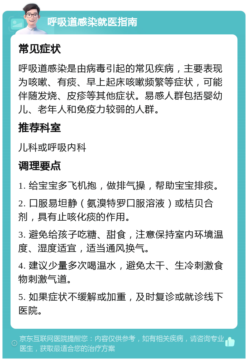 呼吸道感染就医指南 常见症状 呼吸道感染是由病毒引起的常见疾病，主要表现为咳嗽、有痰、早上起床咳嗽频繁等症状，可能伴随发烧、皮疹等其他症状。易感人群包括婴幼儿、老年人和免疫力较弱的人群。 推荐科室 儿科或呼吸内科 调理要点 1. 给宝宝多飞机抱，做排气操，帮助宝宝排痰。 2. 口服易坦静（氨溴特罗口服溶液）或桔贝合剂，具有止咳化痰的作用。 3. 避免给孩子吃糖、甜食，注意保持室内环境温度、湿度适宜，适当通风换气。 4. 建议少量多次喝温水，避免太干、生冷刺激食物刺激气道。 5. 如果症状不缓解或加重，及时复诊或就诊线下医院。