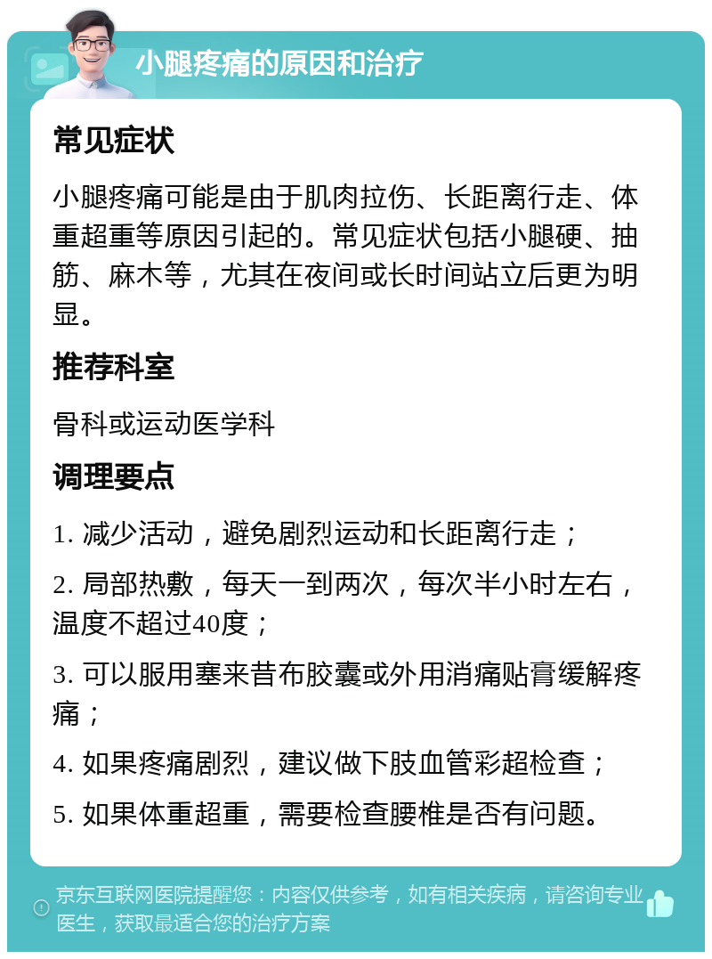 小腿疼痛的原因和治疗 常见症状 小腿疼痛可能是由于肌肉拉伤、长距离行走、体重超重等原因引起的。常见症状包括小腿硬、抽筋、麻木等，尤其在夜间或长时间站立后更为明显。 推荐科室 骨科或运动医学科 调理要点 1. 减少活动，避免剧烈运动和长距离行走； 2. 局部热敷，每天一到两次，每次半小时左右，温度不超过40度； 3. 可以服用塞来昔布胶囊或外用消痛贴膏缓解疼痛； 4. 如果疼痛剧烈，建议做下肢血管彩超检查； 5. 如果体重超重，需要检查腰椎是否有问题。