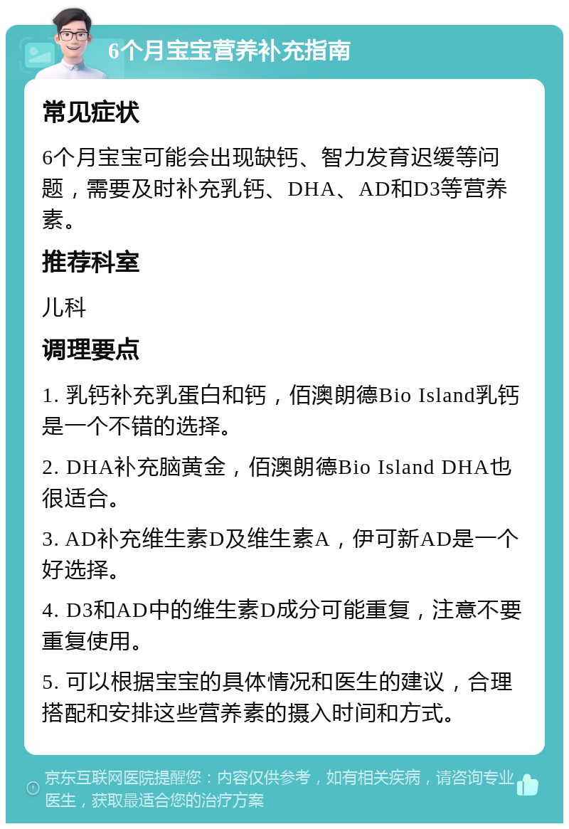 6个月宝宝营养补充指南 常见症状 6个月宝宝可能会出现缺钙、智力发育迟缓等问题，需要及时补充乳钙、DHA、AD和D3等营养素。 推荐科室 儿科 调理要点 1. 乳钙补充乳蛋白和钙，佰澳朗德Bio Island乳钙是一个不错的选择。 2. DHA补充脑黄金，佰澳朗德Bio Island DHA也很适合。 3. AD补充维生素D及维生素A，伊可新AD是一个好选择。 4. D3和AD中的维生素D成分可能重复，注意不要重复使用。 5. 可以根据宝宝的具体情况和医生的建议，合理搭配和安排这些营养素的摄入时间和方式。