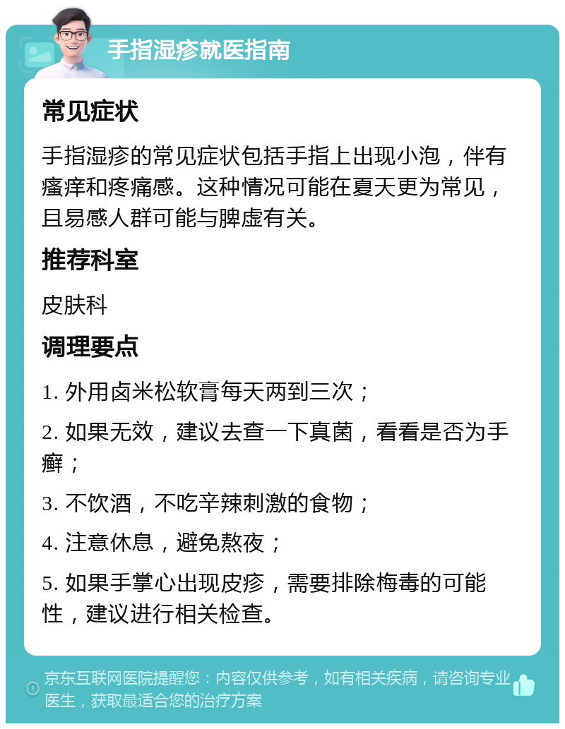 手指湿疹就医指南 常见症状 手指湿疹的常见症状包括手指上出现小泡，伴有瘙痒和疼痛感。这种情况可能在夏天更为常见，且易感人群可能与脾虚有关。 推荐科室 皮肤科 调理要点 1. 外用卤米松软膏每天两到三次； 2. 如果无效，建议去查一下真菌，看看是否为手癣； 3. 不饮酒，不吃辛辣刺激的食物； 4. 注意休息，避免熬夜； 5. 如果手掌心出现皮疹，需要排除梅毒的可能性，建议进行相关检查。