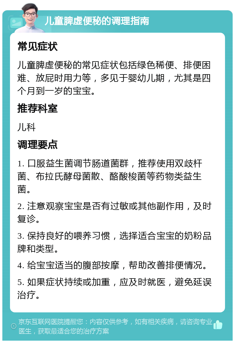 儿童脾虚便秘的调理指南 常见症状 儿童脾虚便秘的常见症状包括绿色稀便、排便困难、放屁时用力等，多见于婴幼儿期，尤其是四个月到一岁的宝宝。 推荐科室 儿科 调理要点 1. 口服益生菌调节肠道菌群，推荐使用双歧杆菌、布拉氏酵母菌散、酪酸梭菌等药物类益生菌。 2. 注意观察宝宝是否有过敏或其他副作用，及时复诊。 3. 保持良好的喂养习惯，选择适合宝宝的奶粉品牌和类型。 4. 给宝宝适当的腹部按摩，帮助改善排便情况。 5. 如果症状持续或加重，应及时就医，避免延误治疗。