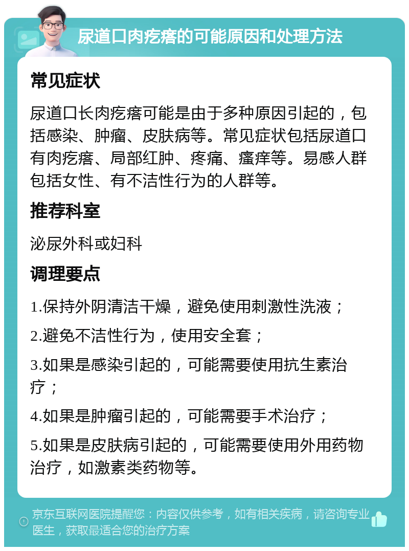 尿道口肉疙瘩的可能原因和处理方法 常见症状 尿道口长肉疙瘩可能是由于多种原因引起的，包括感染、肿瘤、皮肤病等。常见症状包括尿道口有肉疙瘩、局部红肿、疼痛、瘙痒等。易感人群包括女性、有不洁性行为的人群等。 推荐科室 泌尿外科或妇科 调理要点 1.保持外阴清洁干燥，避免使用刺激性洗液； 2.避免不洁性行为，使用安全套； 3.如果是感染引起的，可能需要使用抗生素治疗； 4.如果是肿瘤引起的，可能需要手术治疗； 5.如果是皮肤病引起的，可能需要使用外用药物治疗，如激素类药物等。