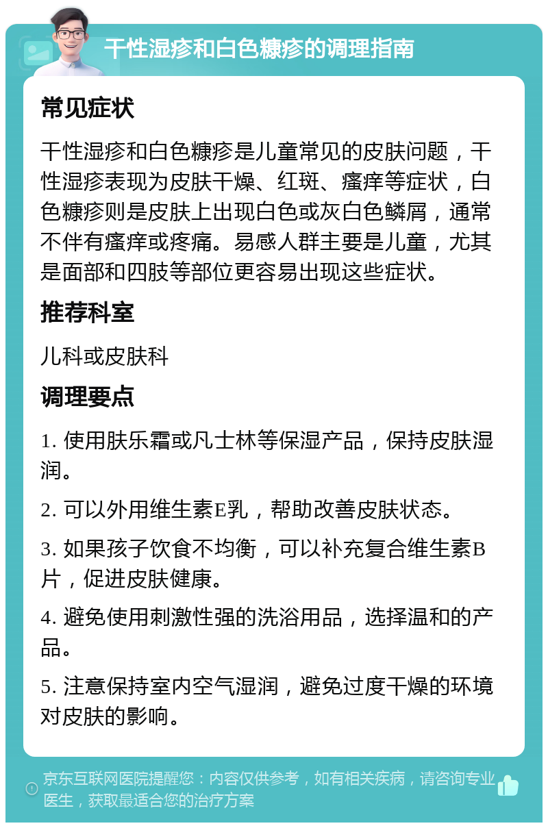 干性湿疹和白色糠疹的调理指南 常见症状 干性湿疹和白色糠疹是儿童常见的皮肤问题，干性湿疹表现为皮肤干燥、红斑、瘙痒等症状，白色糠疹则是皮肤上出现白色或灰白色鳞屑，通常不伴有瘙痒或疼痛。易感人群主要是儿童，尤其是面部和四肢等部位更容易出现这些症状。 推荐科室 儿科或皮肤科 调理要点 1. 使用肤乐霜或凡士林等保湿产品，保持皮肤湿润。 2. 可以外用维生素E乳，帮助改善皮肤状态。 3. 如果孩子饮食不均衡，可以补充复合维生素B片，促进皮肤健康。 4. 避免使用刺激性强的洗浴用品，选择温和的产品。 5. 注意保持室内空气湿润，避免过度干燥的环境对皮肤的影响。