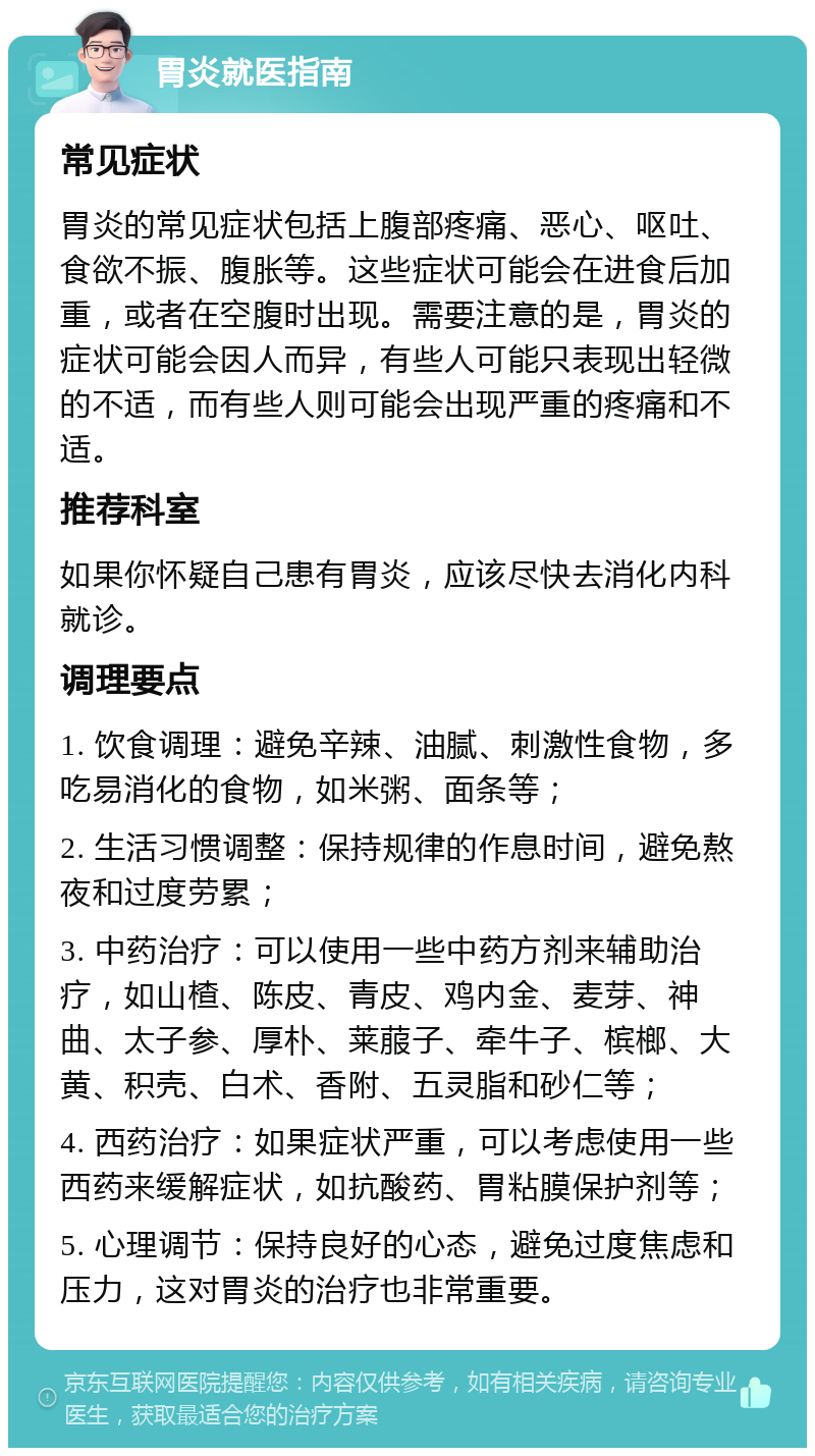 胃炎就医指南 常见症状 胃炎的常见症状包括上腹部疼痛、恶心、呕吐、食欲不振、腹胀等。这些症状可能会在进食后加重，或者在空腹时出现。需要注意的是，胃炎的症状可能会因人而异，有些人可能只表现出轻微的不适，而有些人则可能会出现严重的疼痛和不适。 推荐科室 如果你怀疑自己患有胃炎，应该尽快去消化内科就诊。 调理要点 1. 饮食调理：避免辛辣、油腻、刺激性食物，多吃易消化的食物，如米粥、面条等； 2. 生活习惯调整：保持规律的作息时间，避免熬夜和过度劳累； 3. 中药治疗：可以使用一些中药方剂来辅助治疗，如山楂、陈皮、青皮、鸡内金、麦芽、神曲、太子参、厚朴、莱菔子、牵牛子、槟榔、大黄、积壳、白术、香附、五灵脂和砂仁等； 4. 西药治疗：如果症状严重，可以考虑使用一些西药来缓解症状，如抗酸药、胃粘膜保护剂等； 5. 心理调节：保持良好的心态，避免过度焦虑和压力，这对胃炎的治疗也非常重要。