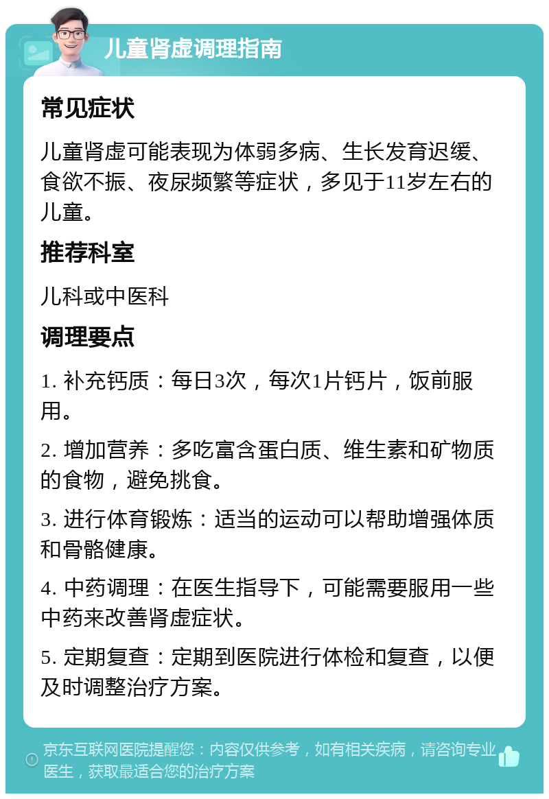 儿童肾虚调理指南 常见症状 儿童肾虚可能表现为体弱多病、生长发育迟缓、食欲不振、夜尿频繁等症状，多见于11岁左右的儿童。 推荐科室 儿科或中医科 调理要点 1. 补充钙质：每日3次，每次1片钙片，饭前服用。 2. 增加营养：多吃富含蛋白质、维生素和矿物质的食物，避免挑食。 3. 进行体育锻炼：适当的运动可以帮助增强体质和骨骼健康。 4. 中药调理：在医生指导下，可能需要服用一些中药来改善肾虚症状。 5. 定期复查：定期到医院进行体检和复查，以便及时调整治疗方案。