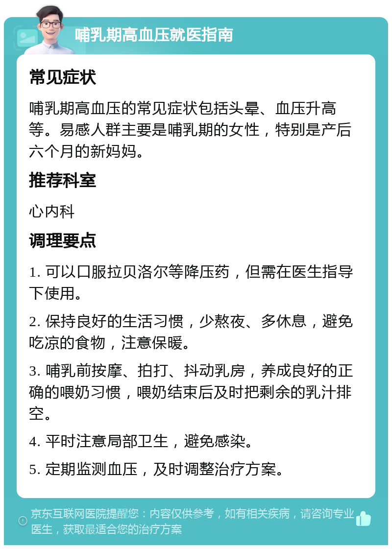 哺乳期高血压就医指南 常见症状 哺乳期高血压的常见症状包括头晕、血压升高等。易感人群主要是哺乳期的女性，特别是产后六个月的新妈妈。 推荐科室 心内科 调理要点 1. 可以口服拉贝洛尔等降压药，但需在医生指导下使用。 2. 保持良好的生活习惯，少熬夜、多休息，避免吃凉的食物，注意保暖。 3. 哺乳前按摩、拍打、抖动乳房，养成良好的正确的喂奶习惯，喂奶结束后及时把剩余的乳汁排空。 4. 平时注意局部卫生，避免感染。 5. 定期监测血压，及时调整治疗方案。