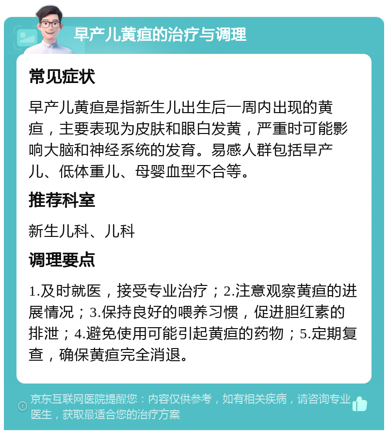 早产儿黄疸的治疗与调理 常见症状 早产儿黄疸是指新生儿出生后一周内出现的黄疸，主要表现为皮肤和眼白发黄，严重时可能影响大脑和神经系统的发育。易感人群包括早产儿、低体重儿、母婴血型不合等。 推荐科室 新生儿科、儿科 调理要点 1.及时就医，接受专业治疗；2.注意观察黄疸的进展情况；3.保持良好的喂养习惯，促进胆红素的排泄；4.避免使用可能引起黄疸的药物；5.定期复查，确保黄疸完全消退。