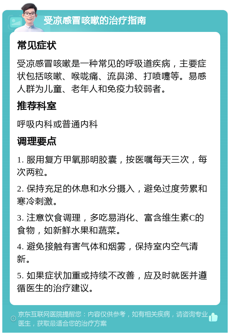 受凉感冒咳嗽的治疗指南 常见症状 受凉感冒咳嗽是一种常见的呼吸道疾病，主要症状包括咳嗽、喉咙痛、流鼻涕、打喷嚏等。易感人群为儿童、老年人和免疫力较弱者。 推荐科室 呼吸内科或普通内科 调理要点 1. 服用复方甲氧那明胶囊，按医嘱每天三次，每次两粒。 2. 保持充足的休息和水分摄入，避免过度劳累和寒冷刺激。 3. 注意饮食调理，多吃易消化、富含维生素C的食物，如新鲜水果和蔬菜。 4. 避免接触有害气体和烟雾，保持室内空气清新。 5. 如果症状加重或持续不改善，应及时就医并遵循医生的治疗建议。