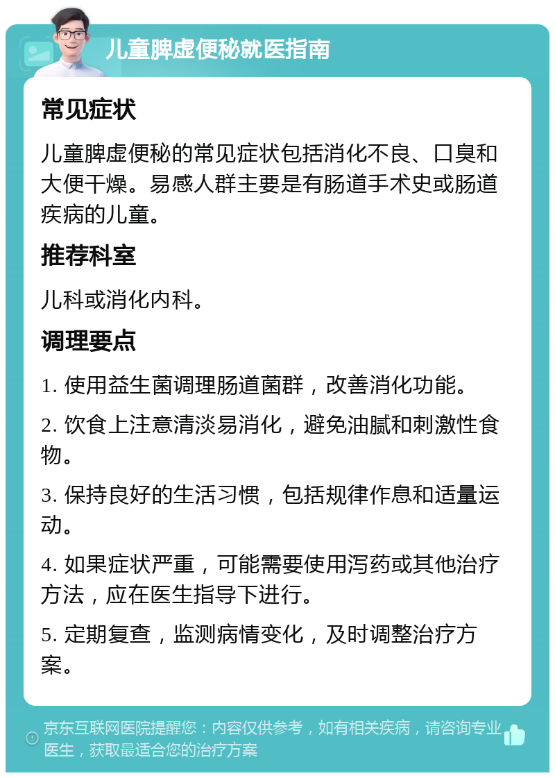 儿童脾虚便秘就医指南 常见症状 儿童脾虚便秘的常见症状包括消化不良、口臭和大便干燥。易感人群主要是有肠道手术史或肠道疾病的儿童。 推荐科室 儿科或消化内科。 调理要点 1. 使用益生菌调理肠道菌群，改善消化功能。 2. 饮食上注意清淡易消化，避免油腻和刺激性食物。 3. 保持良好的生活习惯，包括规律作息和适量运动。 4. 如果症状严重，可能需要使用泻药或其他治疗方法，应在医生指导下进行。 5. 定期复查，监测病情变化，及时调整治疗方案。