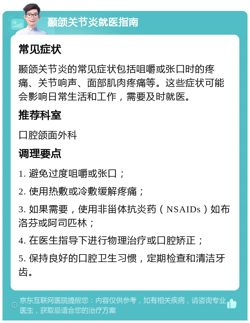 颞颌关节炎就医指南 常见症状 颞颌关节炎的常见症状包括咀嚼或张口时的疼痛、关节响声、面部肌肉疼痛等。这些症状可能会影响日常生活和工作，需要及时就医。 推荐科室 口腔颌面外科 调理要点 1. 避免过度咀嚼或张口； 2. 使用热敷或冷敷缓解疼痛； 3. 如果需要，使用非甾体抗炎药（NSAIDs）如布洛芬或阿司匹林； 4. 在医生指导下进行物理治疗或口腔矫正； 5. 保持良好的口腔卫生习惯，定期检查和清洁牙齿。